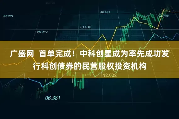 广盛网  首单完成！中科创星成为率先成功发行科创债券的民营股权投资机构