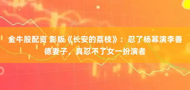 金牛股配资 影版《长安的荔枝》：忍了杨幂演李善德妻子，真忍不了女一扮演者