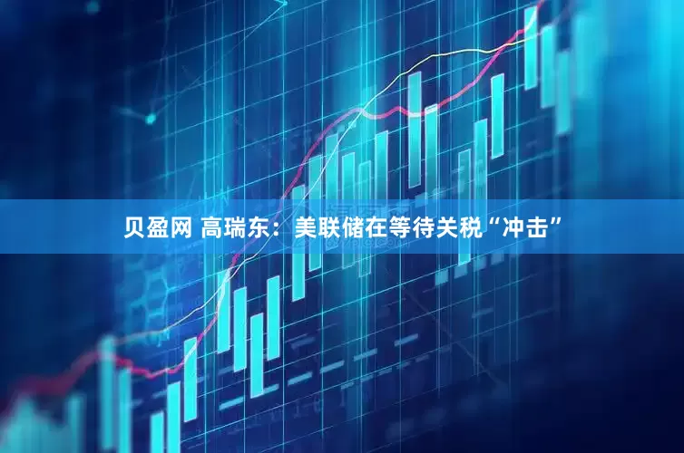 贝盈网 高瑞东：美联储在等待关税“冲击”