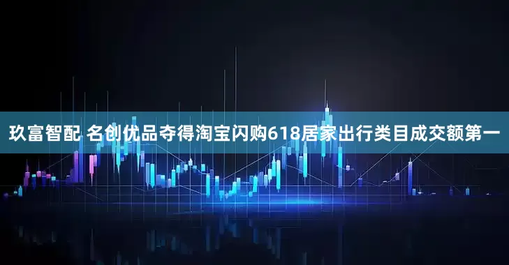 玖富智配 名创优品夺得淘宝闪购618居家出行类目成交额第一