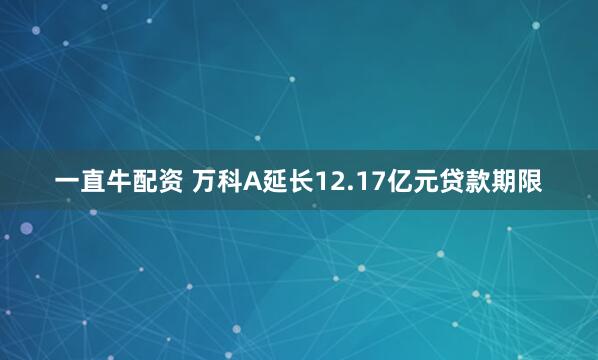 一直牛配资 万科A延长12.17亿元贷款期限