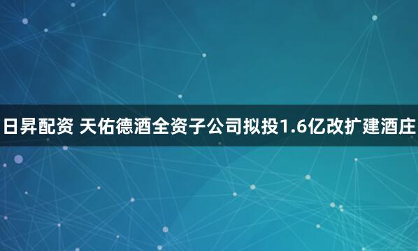 日昇配资 天佑德酒全资子公司拟投1.6亿改扩建酒庄