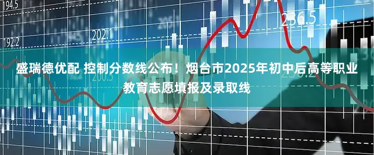 盛瑞德优配 控制分数线公布！烟台市2025年初中后高等职业教育志愿填报及录取线