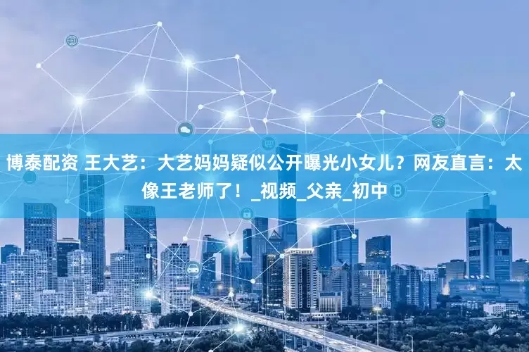 博泰配资 王大艺：大艺妈妈疑似公开曝光小女儿？网友直言：太像王老师了！_视频_父亲_初中