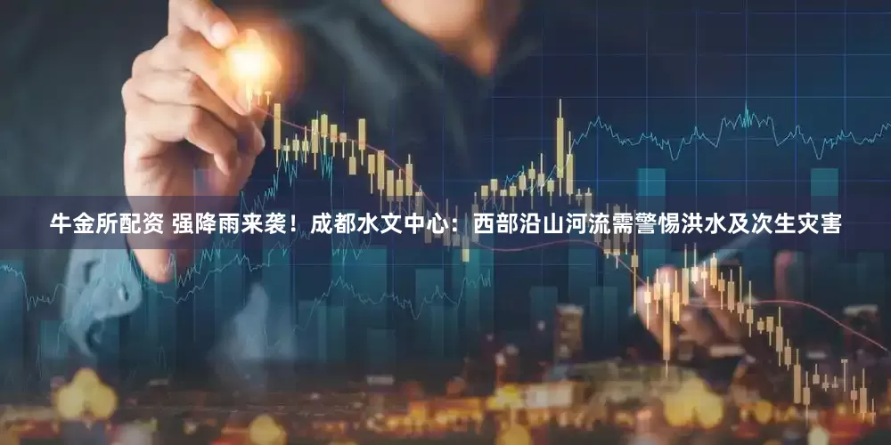 牛金所配资 强降雨来袭！成都水文中心：西部沿山河流需警惕洪水及次生灾害