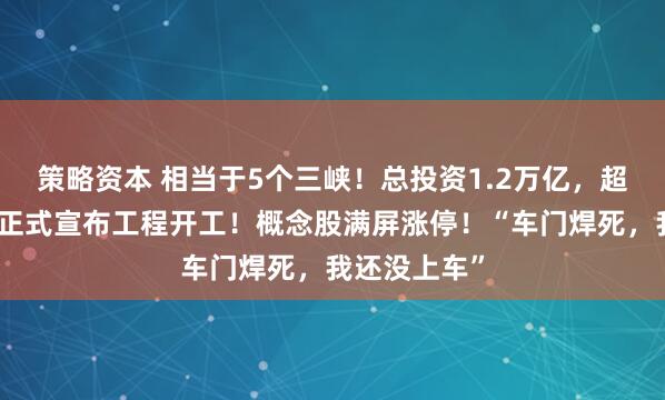 策略资本 相当于5个三峡！总投资1.2万亿，超级水电项目正式宣布工程开工！概念股满屏涨停！“车门焊死，我还没上车”