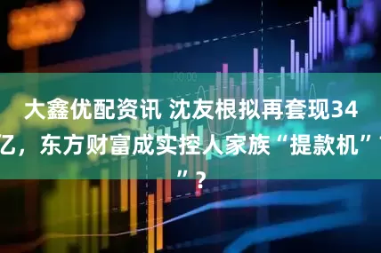 大鑫优配资讯 沈友根拟再套现34亿，东方财富成实控人家族“提款机”？