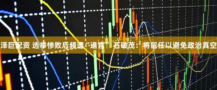 泽巨配资 选举惨败后频遭“逼宫” 石破茂：将留任以避免政治真空