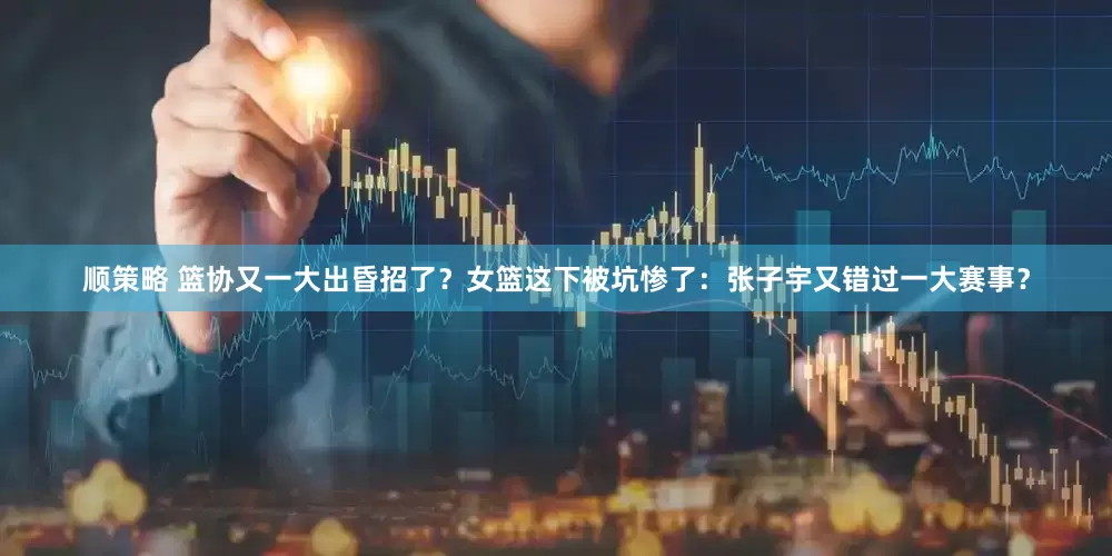 顺策略 篮协又一大出昏招了？女篮这下被坑惨了：张子宇又错过一大赛事？