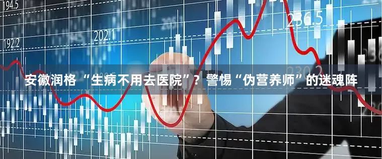 安徽润格 “生病不用去医院”？警惕“伪营养师”的迷魂阵