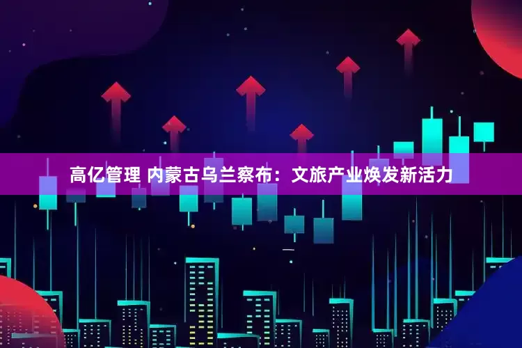 高亿管理 内蒙古乌兰察布：文旅产业焕发新活力