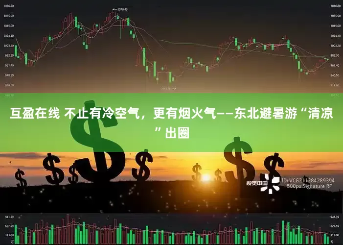 互盈在线 不止有冷空气，更有烟火气——东北避暑游“清凉”出圈