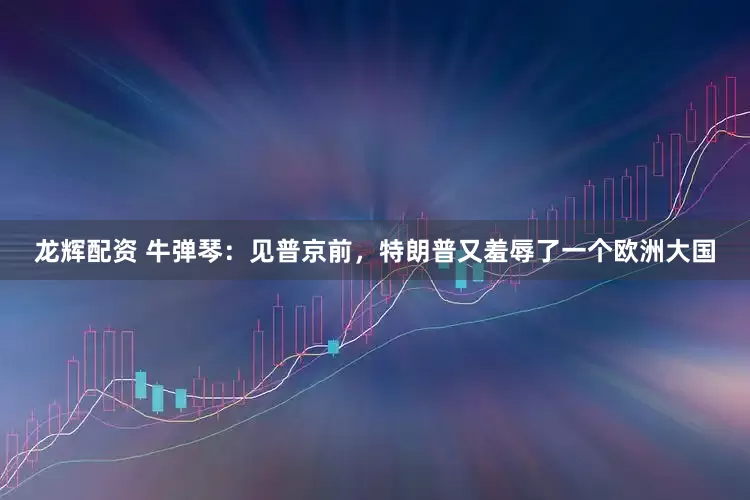 龙辉配资 牛弹琴：见普京前，特朗普又羞辱了一个欧洲大国