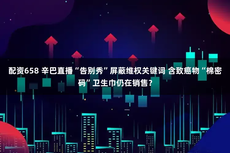 配资658 辛巴直播“告别秀”屏蔽维权关键词 含致癌物“棉密码”卫生巾仍在销售？