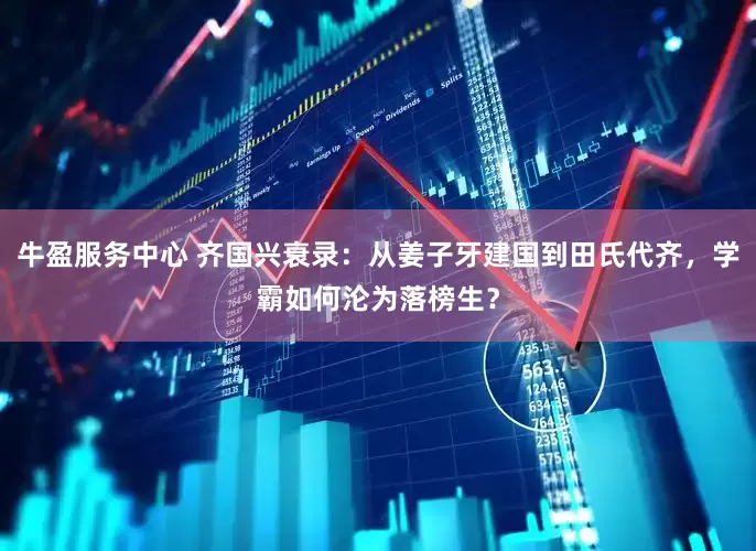 牛盈服务中心 齐国兴衰录：从姜子牙建国到田氏代齐，学霸如何沦为落榜生？