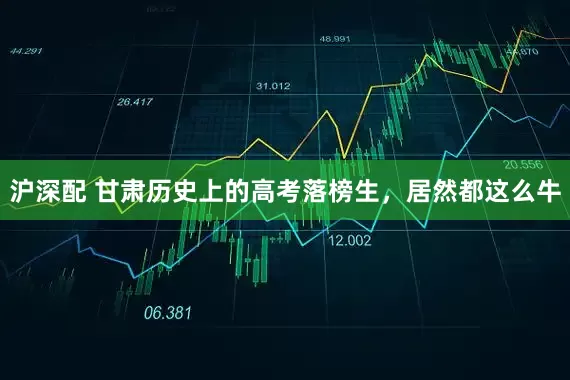 沪深配 甘肃历史上的高考落榜生，居然都这么牛