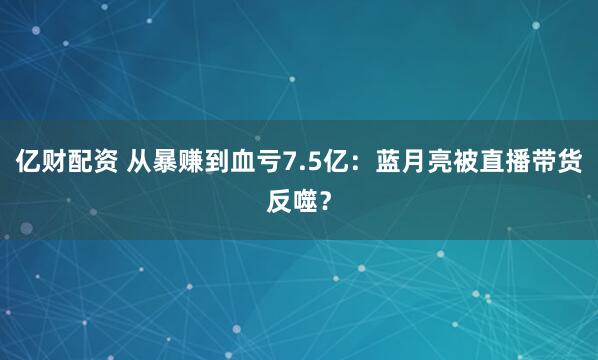 亿财配资 从暴赚到血亏7.5亿：蓝月亮被直播带货反噬？