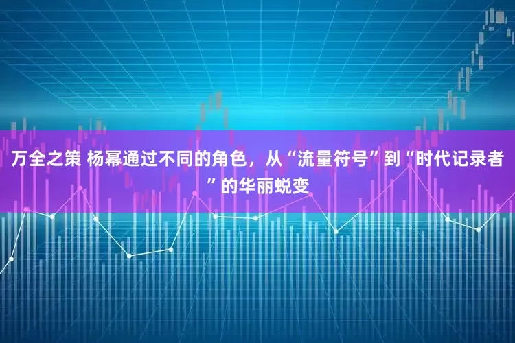 万全之策 杨幂通过不同的角色，从“流量符号”到“时代记录者”的华丽蜕变