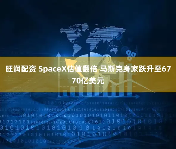 旺润配资 SpaceX估值翻倍 马斯克身家跃升至6770亿美元