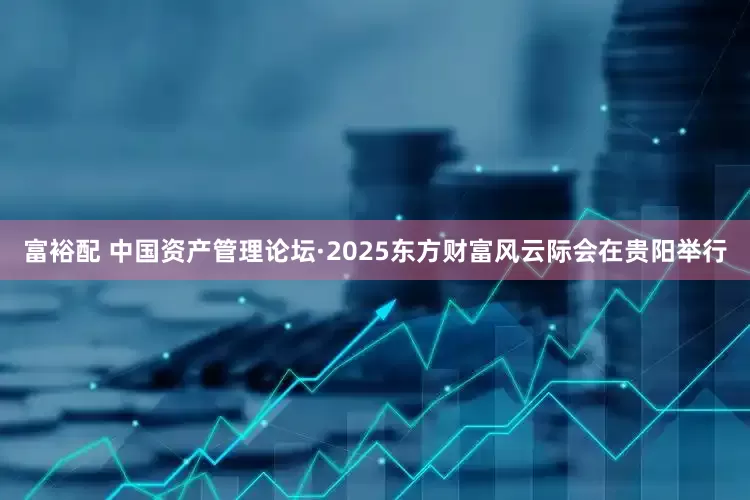 富裕配 中国资产管理论坛·2025东方财富风云际会在贵阳举行