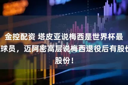 金控配资 塔皮亚说梅西是世界杯最佳球员，迈阿密高层说梅西退役后有股份！