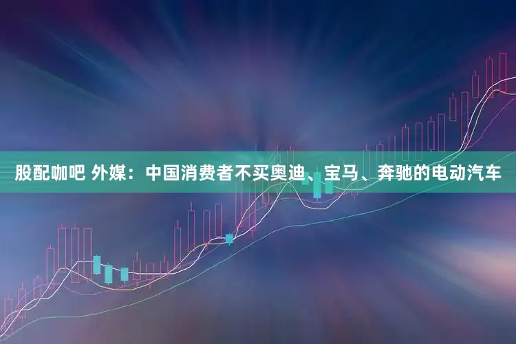 股配咖吧 外媒：中国消费者不买奥迪、宝马、奔驰的电动汽车