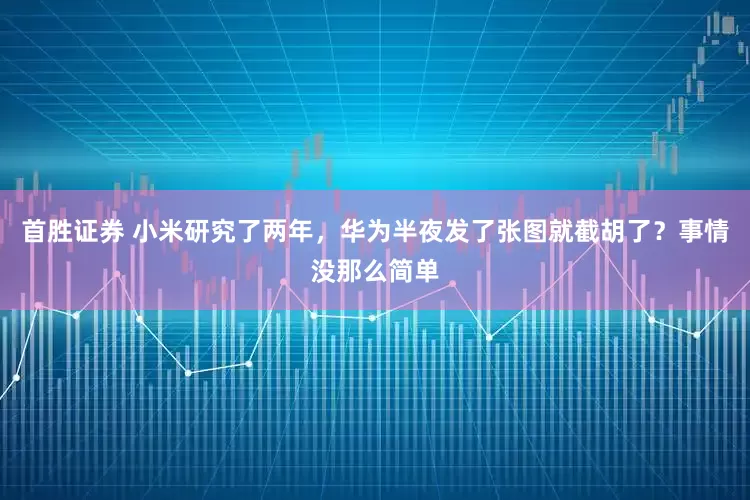 首胜证券 小米研究了两年，华为半夜发了张图就截胡了？事情没那么简单